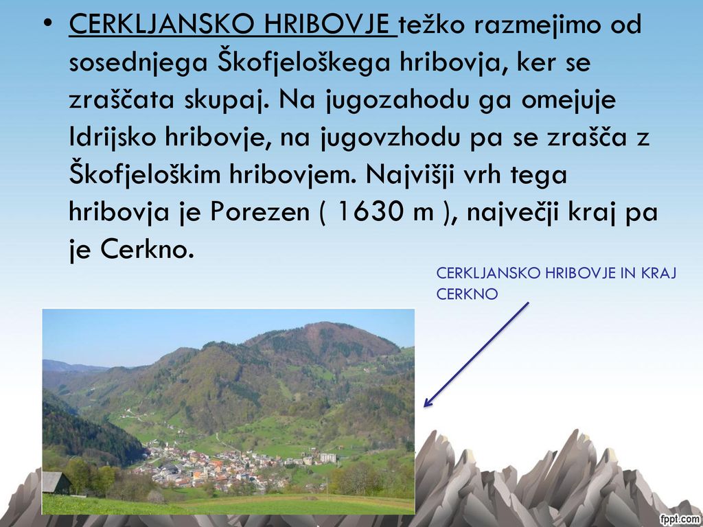 CERKLJANSKO HRIBOVJE težko razmejimo od sosednjega Škofjeloškega hribovja, ker se zraščata skupaj. Na jugozahodu ga omejuje Idrijsko hribovje, na jugovzhodu pa se zrašča z Škofjeloškim hribovjem. Najvišji vrh tega hribovja je Porezen ( 1630 m ), največji kraj pa je Cerkno.