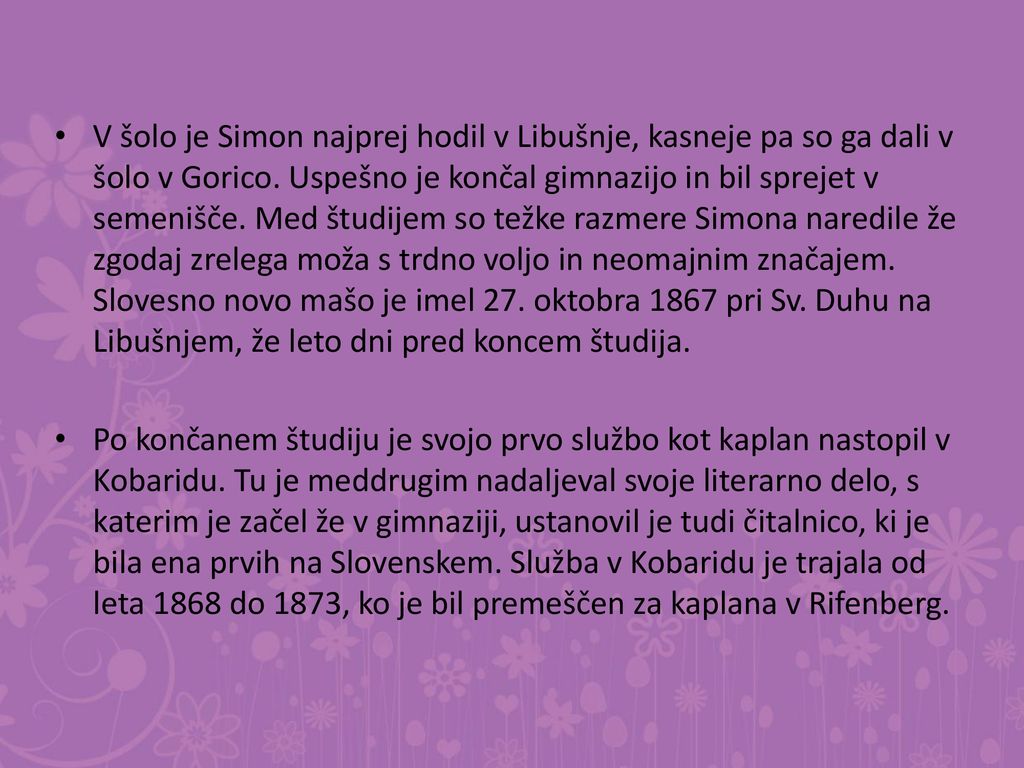 V šolo je Simon najprej hodil v Libušnje, kasneje pa so ga dali v šolo v Gorico. Uspešno je končal gimnazijo in bil sprejet v semenišče. Med študijem so težke razmere Simona naredile že zgodaj zrelega moža s trdno voljo in neomajnim značajem. Slovesno novo mašo je imel 27. oktobra 1867 pri Sv. Duhu na Libušnjem, že leto dni pred koncem študija.
