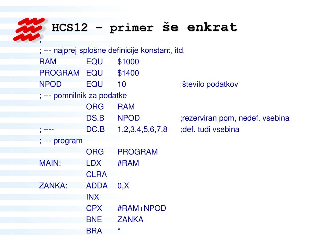 HCS12 – primer še enkrat ; ; --- najprej splošne definicije konstant, itd. RAM EQU $1000. PROGRAM EQU $1400.