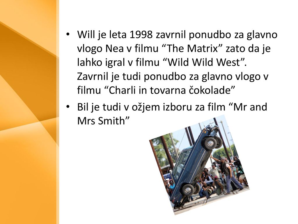 Will je leta 1998 zavrnil ponudbo za glavno vlogo Nea v filmu The Matrix zato da je lahko igral v filmu Wild Wild West . Zavrnil je tudi ponudbo za glavno vlogo v filmu Charli in tovarna čokolade