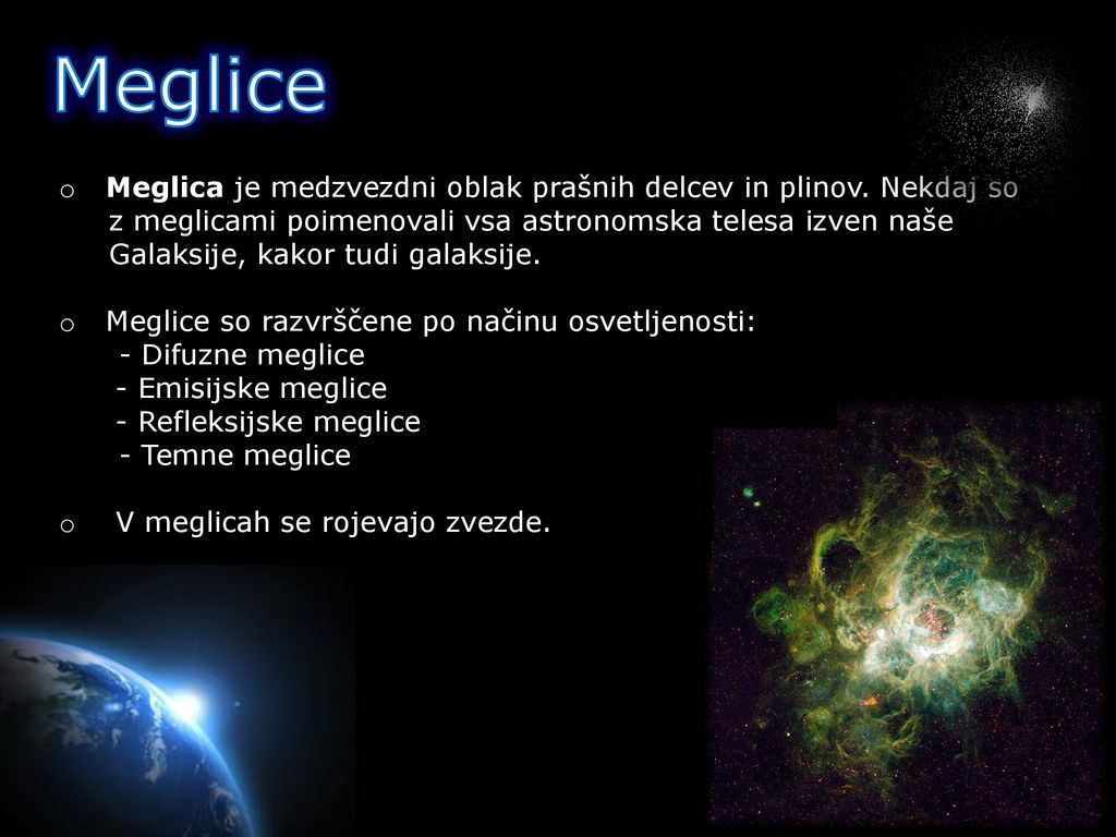 Meglice Meglica je medzvezdni oblak prašnih delcev in plinov. Nekdaj so. z meglicami poimenovali vsa astronomska telesa izven naše.