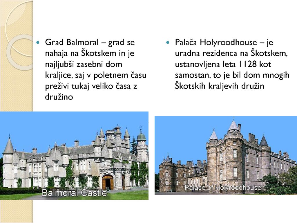 Grad Balmoral – grad se nahaja na Škotskem in je najljubši zasebni dom kraljice, saj v poletnem času preživi tukaj veliko časa z družino