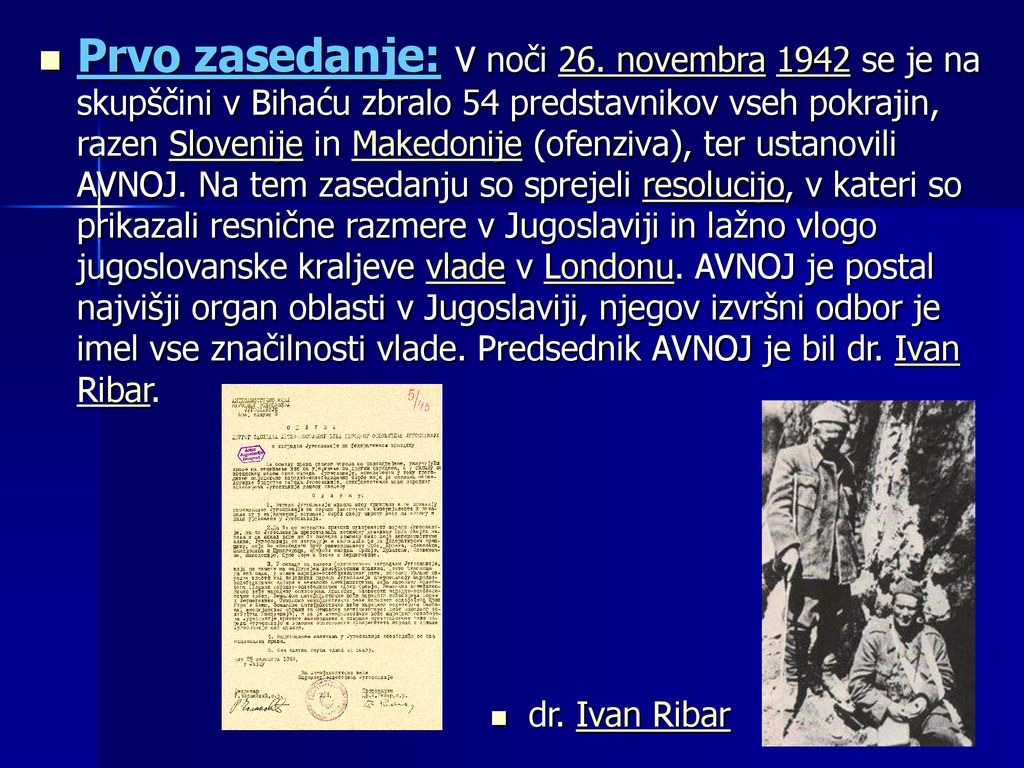 Prvo zasedanje: V noči 26. novembra 1942 se je na skupščini v Bihaću zbralo 54 predstavnikov vseh pokrajin, razen Slovenije in Makedonije (ofenziva), ter ustanovili AVNOJ. Na tem zasedanju so sprejeli resolucijo, v kateri so prikazali resnične razmere v Jugoslaviji in lažno vlogo jugoslovanske kraljeve vlade v Londonu. AVNOJ je postal najvišji organ oblasti v Jugoslaviji, njegov izvršni odbor je imel vse značilnosti vlade. Predsednik AVNOJ je bil dr. Ivan Ribar.