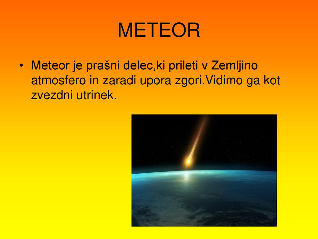 METEOR Meteor je prašni delec,ki prileti v Zemljino atmosfero in zaradi upora zgori.Vidimo ga kot zvezdni utrinek.