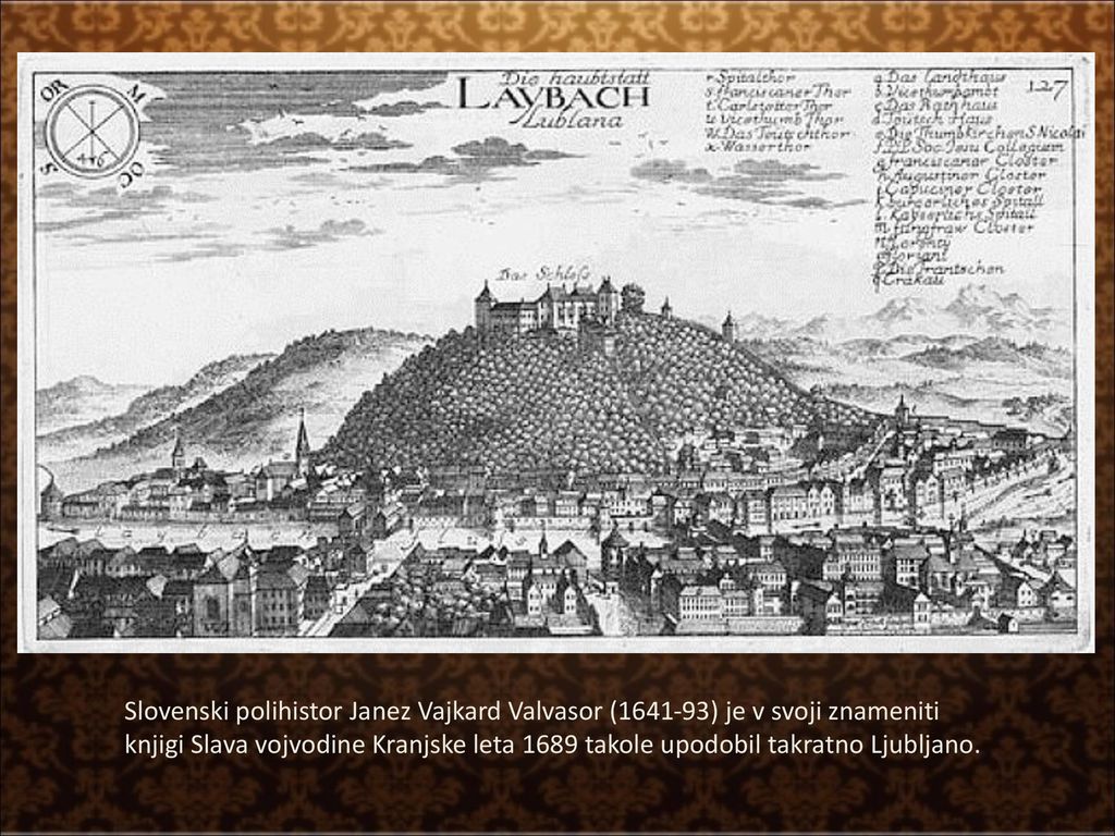 Slovenski polihistor Janez Vajkard Valvasor ( ) je v svoji znameniti knjigi Slava vojvodine Kranjske leta 1689 takole upodobil takratno Ljubljano.