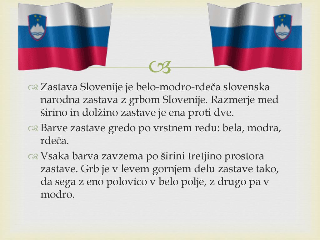 Zastava Slovenije je belo-modro-rdeča slovenska narodna zastava z grbom Slovenije. Razmerje med širino in dolžino zastave je ena proti dve.